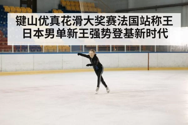 键山优真花滑大奖赛法国站称王 日本男单新王强势登基新时代