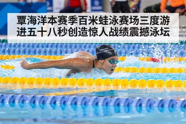 覃海洋本赛季百米蛙泳赛场三度游进五十八秒创造惊人战绩震撼泳坛